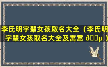 李氏明字辈女孩取名大全（李氏明字辈女孩取名大全及寓意 🌵 ）